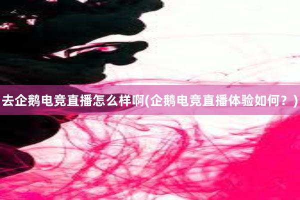 去企鹅电竞直播怎么样啊(企鹅电竞直播体验如何？)