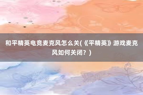 和平精英电竞麦克风怎么关(《平精英》游戏麦克风如何关闭？)