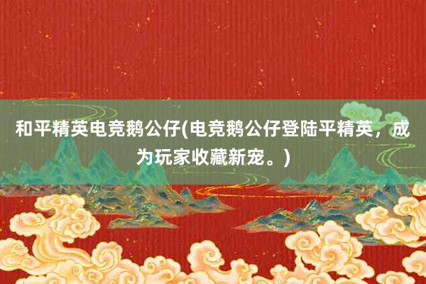 和平精英电竞鹅公仔(电竞鹅公仔登陆平精英，成为玩家收藏新宠。)