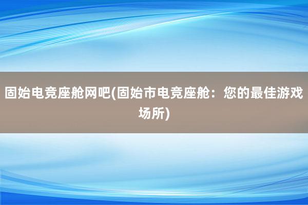 固始电竞座舱网吧(固始市电竞座舱：您的最佳游戏场所)