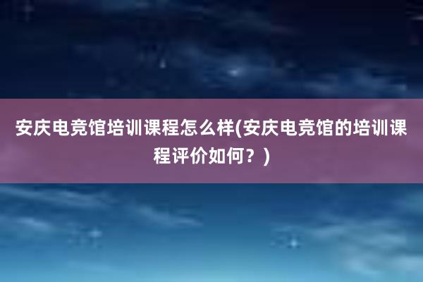 安庆电竞馆培训课程怎么样(安庆电竞馆的培训课程评价如何？)