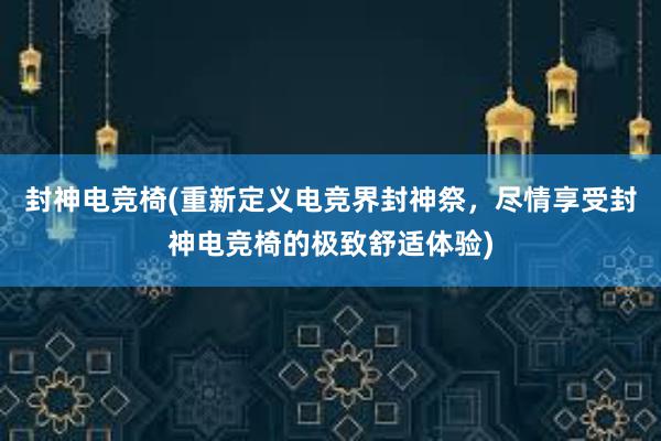 封神电竞椅(重新定义电竞界封神祭，尽情享受封神电竞椅的极致舒适体验)