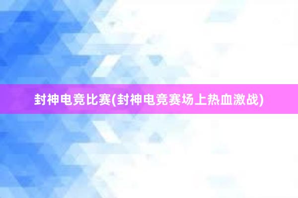 封神电竞比赛(封神电竞赛场上热血激战)