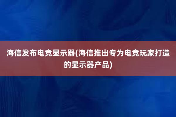 海信发布电竞显示器(海信推出专为电竞玩家打造的显示器产品)