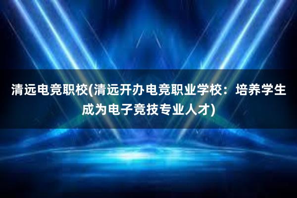 清远电竞职校(清远开办电竞职业学校：培养学生成为电子竞技专业人才)