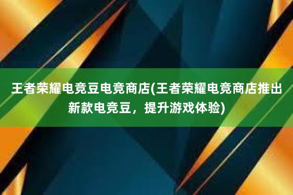 王者荣耀电竞豆电竞商店(王者荣耀电竞商店推出新款电竞豆，提升游戏体验)