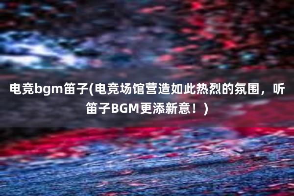 电竞bgm笛子(电竞场馆营造如此热烈的氛围，听笛子BGM更添新意！)