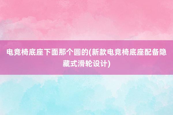 电竞椅底座下面那个圆的(新款电竞椅底座配备隐藏式滑轮设计)