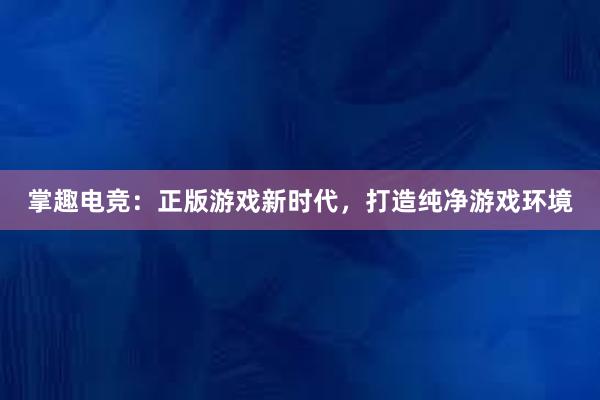 掌趣电竞：正版游戏新时代，打造纯净游戏环境