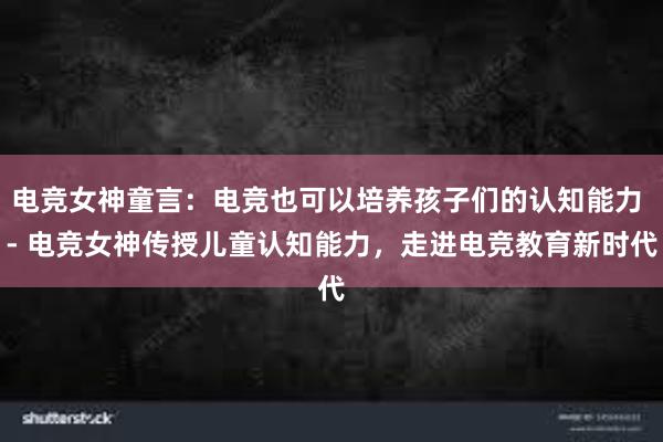 电竞女神童言：电竞也可以培养孩子们的认知能力 - 电竞女神传授儿童认知能力，走进电竞教育新时代